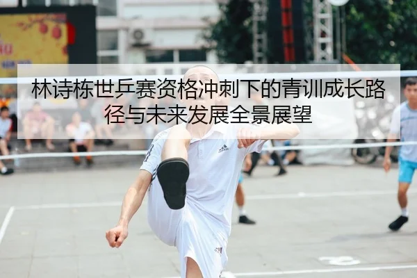 林诗栋世乒赛资格冲刺下的青训成长路径与未来发展全景展望